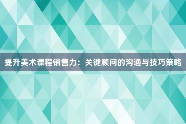 提升美术课程销售力：关键顾问的沟通与技巧策略